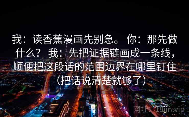 我:读香蕉漫画先别急。 你:那先做什么? 我:先把证据链画成一条线,顺便把这段话的范围边界在哪里钉住(把话说清楚就够了) 我:读香蕉漫画先别急。 你:那先做什么? 我:先把证据链画成一条线,顺便把这段话的范围边界在哪里钉住(把话说清楚就够了)