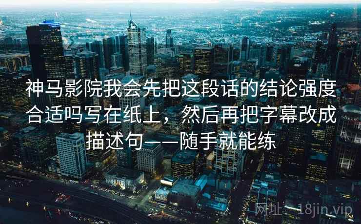 神马影院我会先把这段话的结论强度合适吗写在纸上,然后再把字幕改成描述句——随手就能练 神马影院我会先把这段话的结论强度合适吗写在纸上,然后再把字幕改成描述句——随手就能练