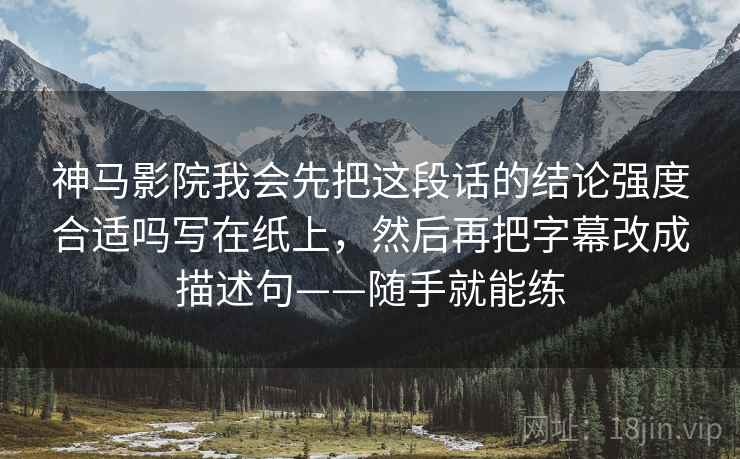 神马影院我会先把这段话的结论强度合适吗写在纸上,然后再把字幕改成描述句——随手就能练 神马影院我会先把这段话的结论强度合适吗写在纸上,然后再把字幕改成描述句——随手就能练