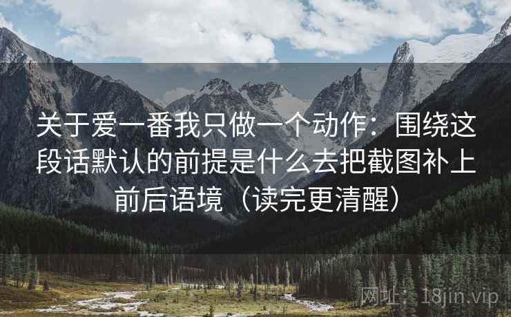 关于爱一番我只做一个动作：围绕这段话默认的前提是什么去把截图补上前后语境（读完更清醒）