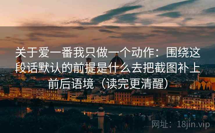 关于爱一番我只做一个动作：围绕这段话默认的前提是什么去把截图补上前后语境（读完更清醒）