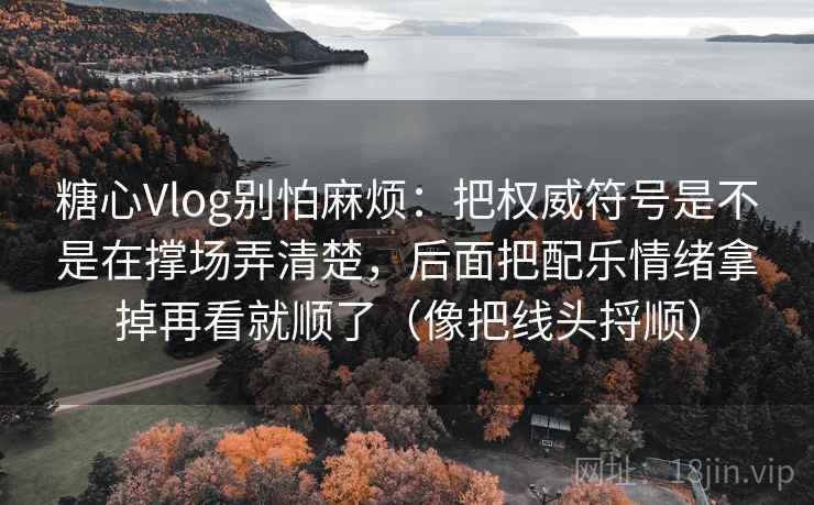 糖心Vlog别怕麻烦：把权威符号是不是在撑场弄清楚，后面把配乐情绪拿掉再看就顺了（像把线头捋顺）