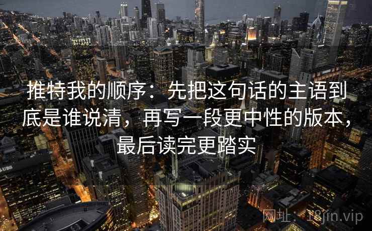 推特我的顺序:先把这句话的主语到底是谁说清,再写一段更中性的版本,最后读完更踏实 推特我的顺序:先把这句话的主语到底是谁说清,再写一段更中性的版本,最后读完更踏实