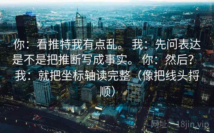 你:看推特我有点乱。 我:先问表达是不是把推断写成事实。 你:然后? 我:就把坐标轴读完整(像把线头捋顺) 你:看推特我有点乱。 我:先问表达是不是把推断写成事实。 你:然后? 我:就把坐标轴读完整(像把线头捋顺)