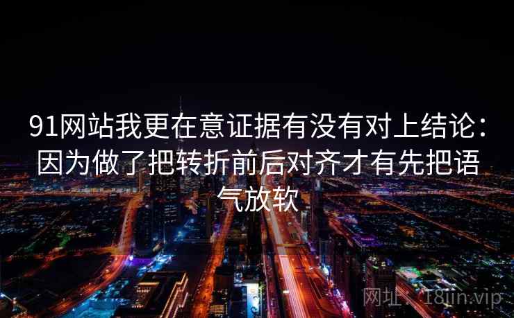 91网站我更在意证据有没有对上结论:因为做了把转折前后对齐才有先把语气放软 91网站我更在意证据有没有对上结论:因为做了把转折前后对齐才有先把语气放软