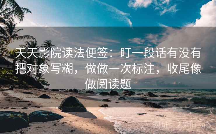 天天影院读法便签:盯一段话有没有把对象写糊,做做一次标注,收尾像做阅读题 天天影院读法便签:盯一段话有没有把对象写糊,做做一次标注,收尾像做阅读题