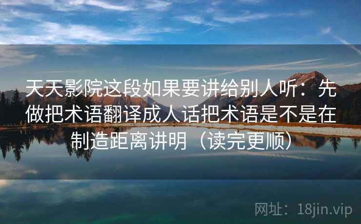 天天影院这段如果要讲给别人听:先做把术语翻译成人话把术语是不是在制造距离讲明(读完更顺) 天天影院这段如果要讲给别人听:先做把术语翻译成人话把术语是不是在制造距离讲明(读完更顺)
