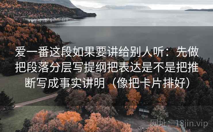 爱一番这段如果要讲给别人听：先做把段落分层写提纲把表达是不是把推断写成事实讲明（像把卡片排好）