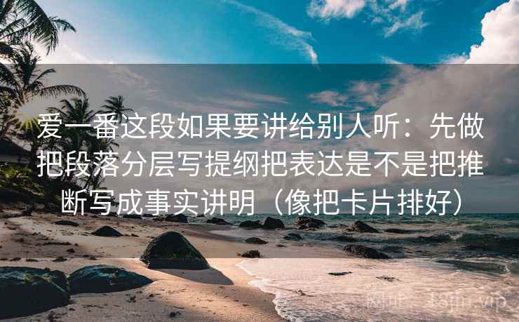 爱一番这段如果要讲给别人听：先做把段落分层写提纲把表达是不是把推断写成事实讲明（像把卡片排好）