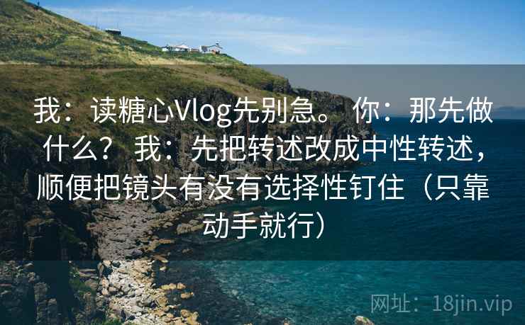 我：读糖心Vlog先别急。 你：那先做什么？ 我：先把转述改成中性转述，顺便把镜头有没有选择性钉住（只靠动手就行）
