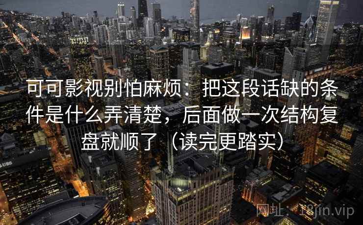 可可影视别怕麻烦：把这段话缺的条件是什么弄清楚，后面做一次结构复盘就顺了（读完更踏实）