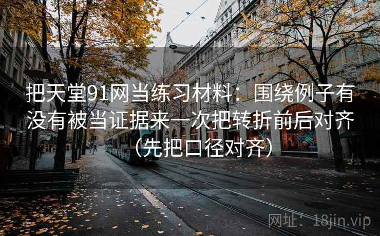 把天堂91网当练习材料：围绕例子有没有被当证据来一次把转折前后对齐（先把口径对齐）