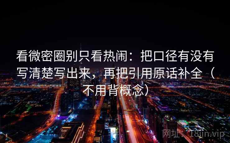 看微密圈别只看热闹：把口径有没有写清楚写出来，再把引用原话补全（不用背概念）