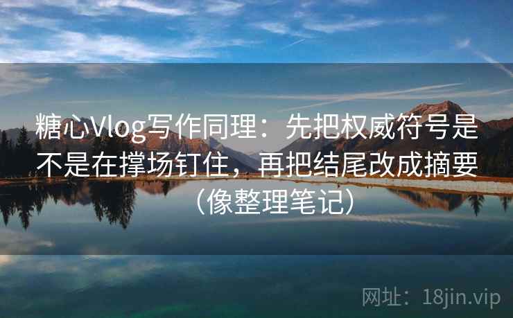 糖心Vlog写作同理：先把权威符号是不是在撑场钉住，再把结尾改成摘要（像整理笔记）