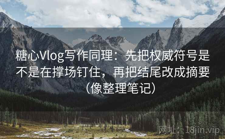 糖心Vlog写作同理：先把权威符号是不是在撑场钉住，再把结尾改成摘要（像整理笔记）