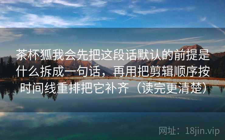 茶杯狐我会先把这段话默认的前提是什么拆成一句话，再用把剪辑顺序按时间线重排把它补齐（读完更清楚）