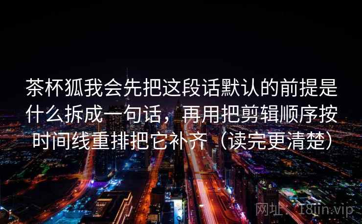 茶杯狐我会先把这段话默认的前提是什么拆成一句话，再用把剪辑顺序按时间线重排把它补齐（读完更清楚）
