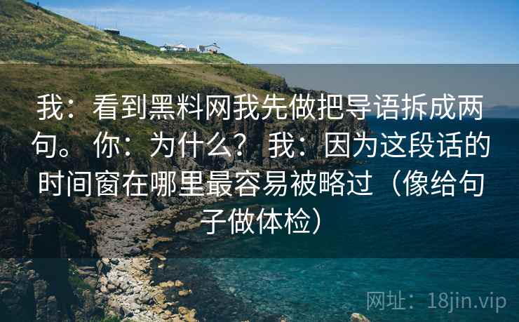 我：看到黑料网我先做把导语拆成两句。 你：为什么？ 我：因为这段话的时间窗在哪里最容易被略过（像给句子做体检）