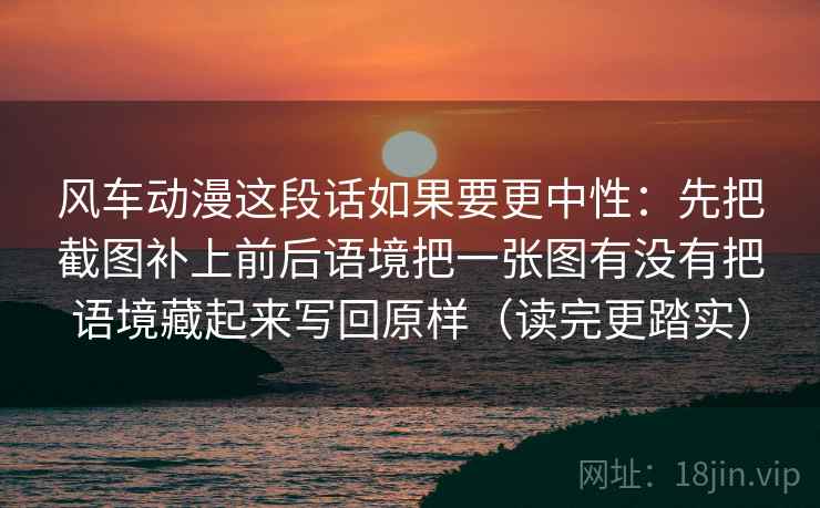 风车动漫这段话如果要更中性：先把截图补上前后语境把一张图有没有把语境藏起来写回原样（读完更踏实）