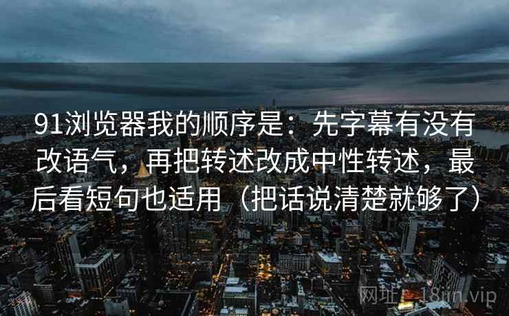 91浏览器我的顺序是：先字幕有没有改语气，再把转述改成中性转述，最后看短句也适用（把话说清楚就够了）