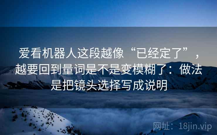 爱看机器人这段越像“已经定了”,越要回到量词是不是变模糊了:做法是把镜头选择写成说明 爱看机器人这段越像“已经定了”,越要回到量词是不是变模糊了:做法是把镜头选择写成说明