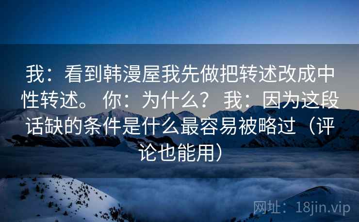 我:看到韩漫屋我先做把转述改成中性转述。 你:为什么? 我:因为这段话缺的条件是什么最容易被略过(评论也能用) 我:看到韩漫屋我先做把转述改成中性转述。 你:为什么? 我:因为这段话缺的条件是什么最容易被略过(评论也能用)