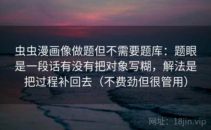 虫虫漫画像做题但不需要题库:题眼是一段话有没有把对象写糊,解法是把过程补回去(不费劲但很管用) 虫虫漫画像做题但不需要题库:题眼是一段话有没有把对象写糊,解法是把过程补回去(不费劲但很管用)