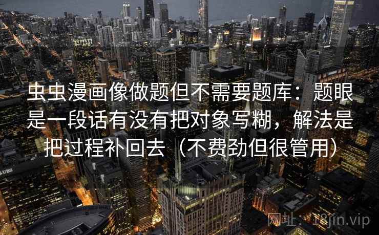 虫虫漫画像做题但不需要题库:题眼是一段话有没有把对象写糊,解法是把过程补回去(不费劲但很管用) 虫虫漫画像做题但不需要题库:题眼是一段话有没有把对象写糊,解法是把过程补回去(不费劲但很管用)
