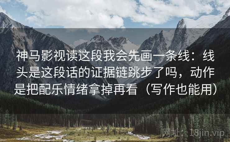 神马影视读这段我会先画一条线：线头是这段话的证据链跳步了吗，动作是把配乐情绪拿掉再看（写作也能用）